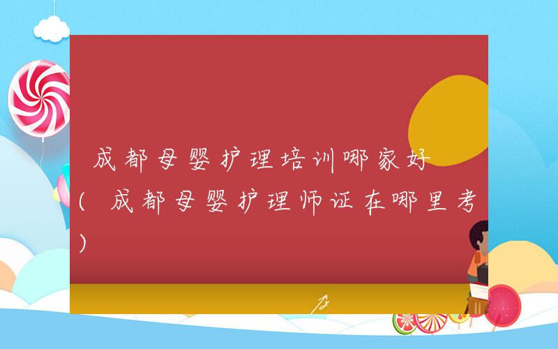 成都母婴护理培训哪家好 (成都母婴护理师证在哪里考)